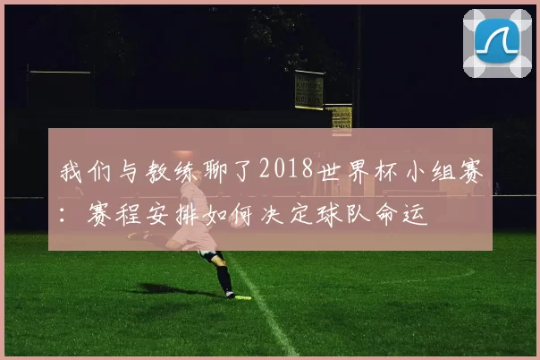 我们与教练聊了2018世界杯小组赛:赛程安排如何决定球队命运