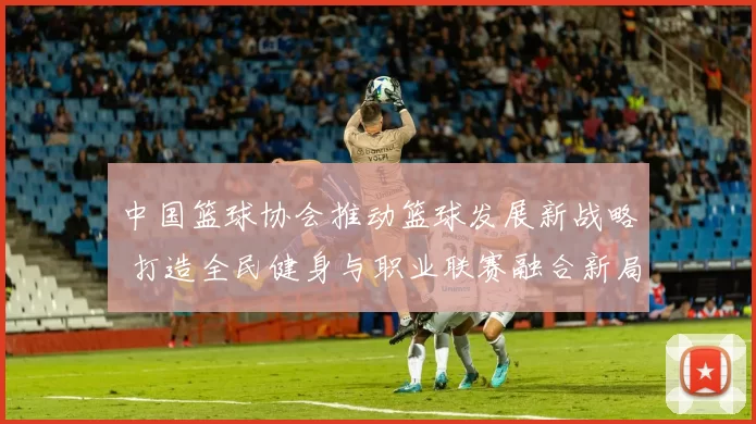 中国篮球协会推动篮球发展新战略 打造全民健身与职业联赛融合新局面