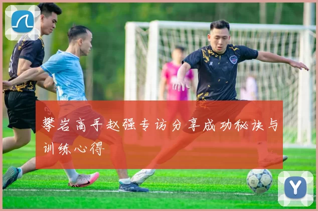 攀岩高手赵强专访分享成功秘诀与训练心得