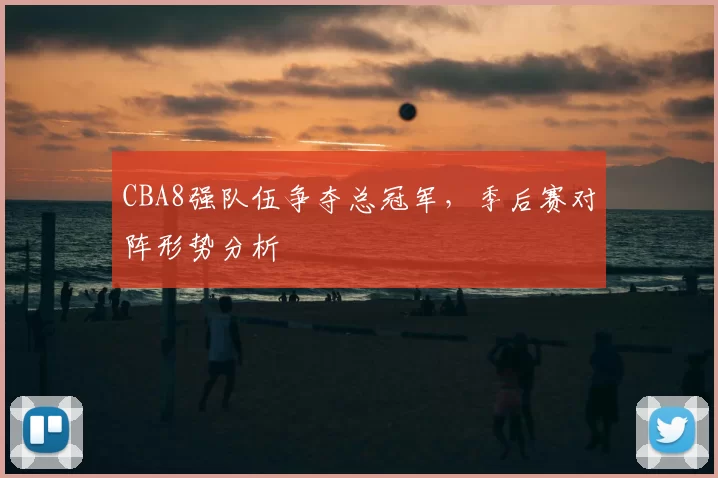 CBA8强队伍争夺总冠军,季后赛对阵形势分析