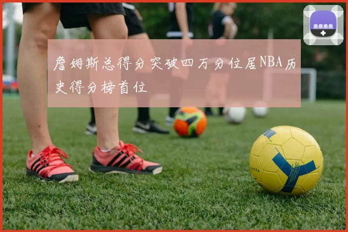 詹姆斯总得分突破四万分位居NBA历史得分榜首位
