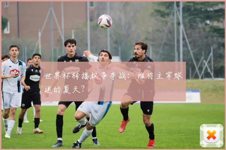 世界杯转播权争夺战：谁将主宰球迷的夏天？