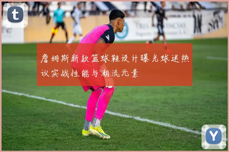 詹姆斯新款篮球鞋设计曝光球迷热议实战性能与潮流元素