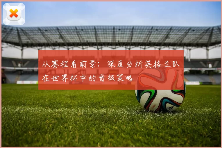 从赛程看前景：深度分析英格兰队在世界杯中的晋级策略