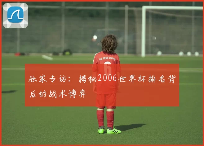 独家专访:揭秘2006世界杯排名背后的战术博弈