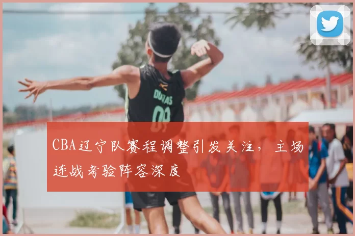CBA辽宁队赛程调整引发关注,主场连战考验阵容深度