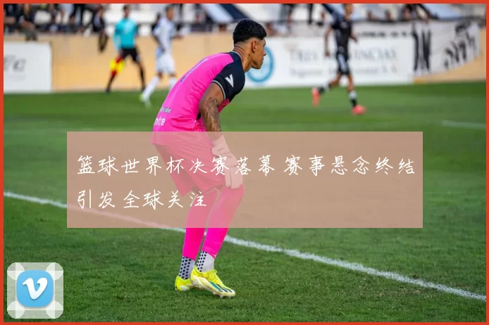篮球世界杯决赛落幕 赛事悬念终结引发全球关注