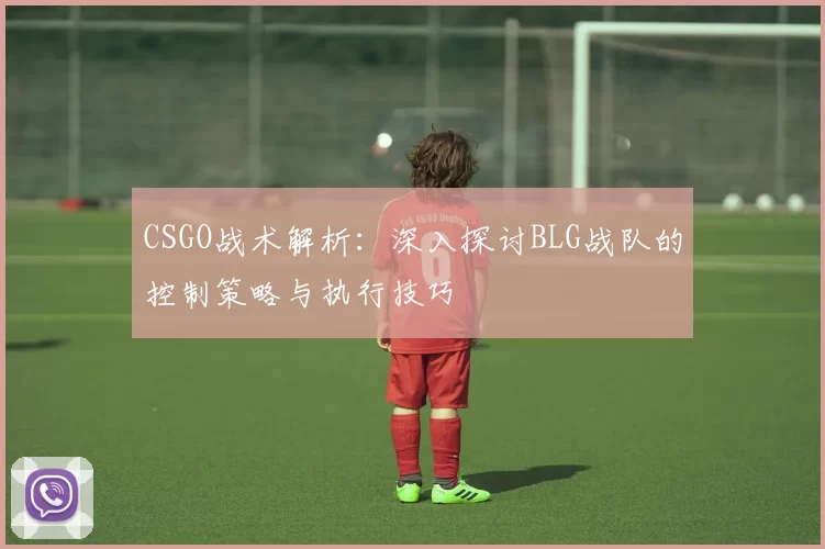 CSGO战术解析:深入探讨BLG战队的控制策略与执行技巧