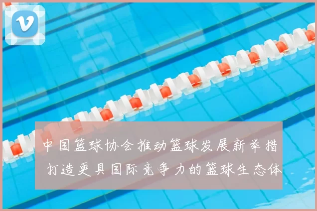 中国篮球协会推动篮球发展新举措 打造更具国际竞争力的篮球生态体系