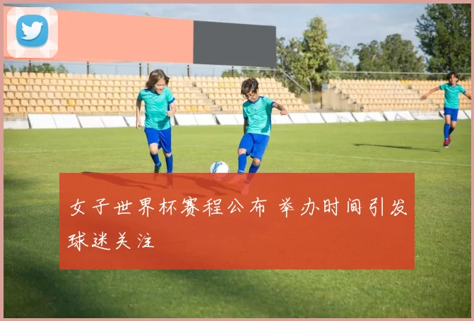 女子世界杯赛程公布 举办时间引发球迷关注