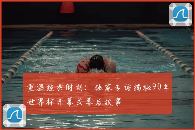 重温经典时刻:独家专访揭秘90年世界杯开幕式幕后故事