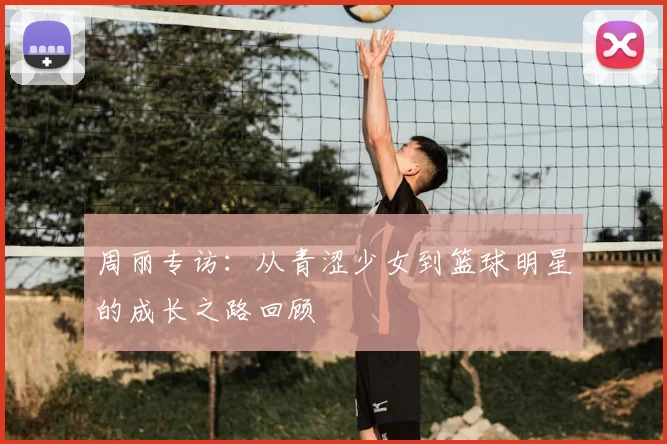 周丽专访:从青涩少女到篮球明星的成长之路回顾