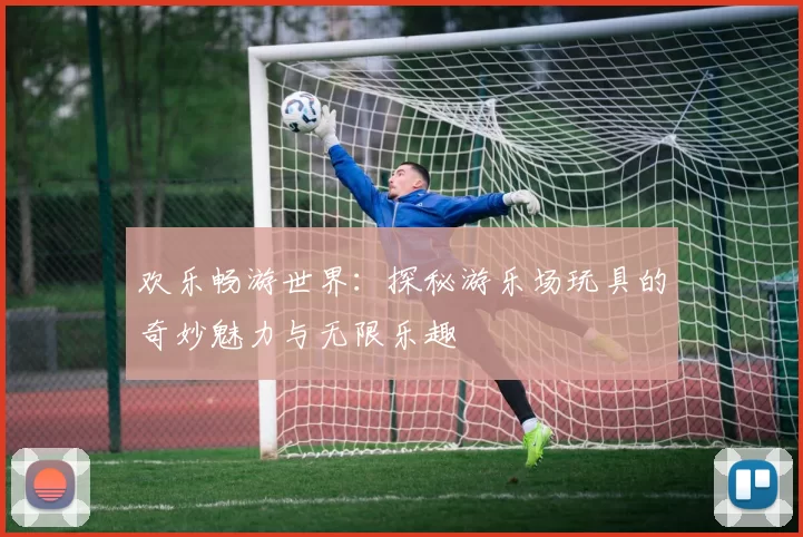 欢乐畅游世界:探秘游乐场玩具的奇妙魅力与无限乐趣