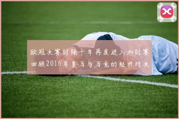 欧冠决赛时隔十年再度进入加时赛回顾2016年皇马与马竞的经典对决