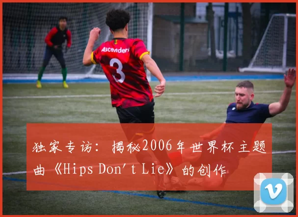 独家专访:揭秘2006年世界杯主题曲《Hips Don't Lie》的创作灵感与全球热潮