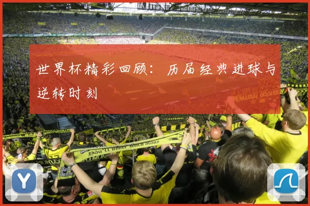 世界杯精彩回顾:历届经典进球与逆转时刻