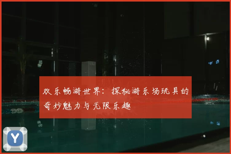 欢乐畅游世界:探秘游乐场玩具的奇妙魅力与无限乐趣