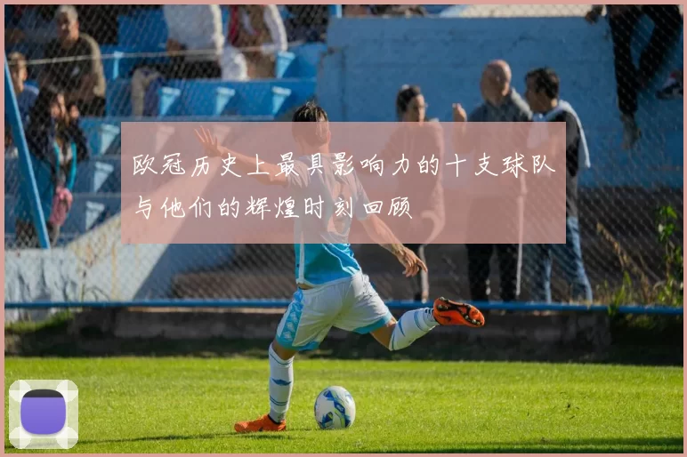 欧冠历史上最具影响力的十支球队与他们的辉煌时刻回顾