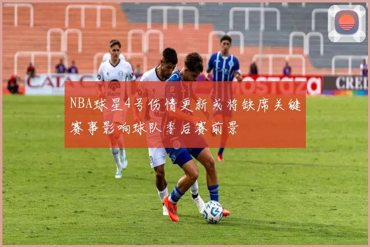 NBA球星4号伤情更新或将缺席关键赛事影响球队季后赛前景