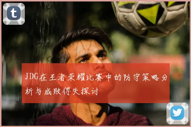 JDG在王者荣耀比赛中的防守策略分析与成败得失探讨