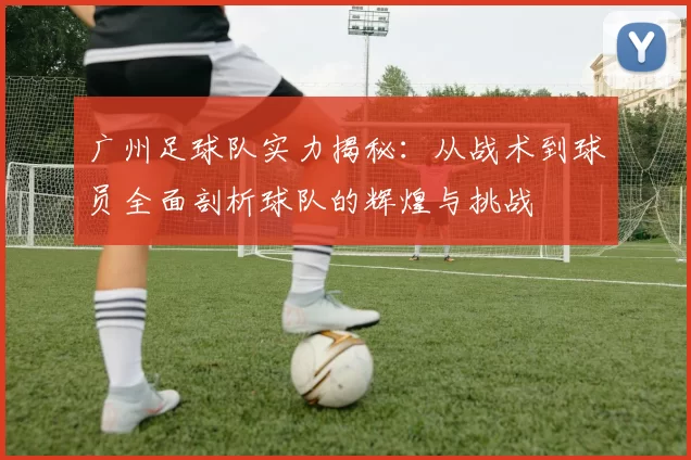 广州足球队实力揭秘:从战术到球员全面剖析球队的辉煌与挑战