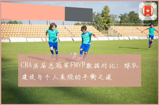 CBA历届总冠军FMVP数据对比：球队建设与个人表现的平衡之道