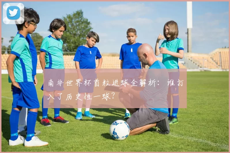 南非世界杯首粒进球全解析:谁打入了历史性一球?