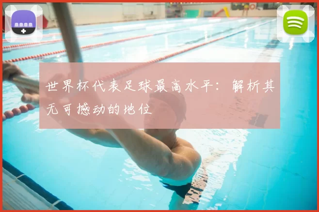 世界杯代表足球最高水平:解析其无可撼动的地位