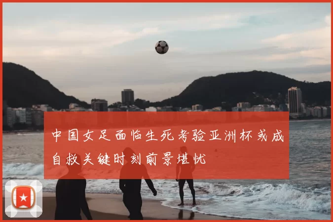 中国女足面临生死考验亚洲杯或成自救关键时刻前景堪忧