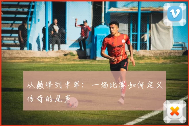 从巅峰到季军：一场比赛如何定义传奇的尾声