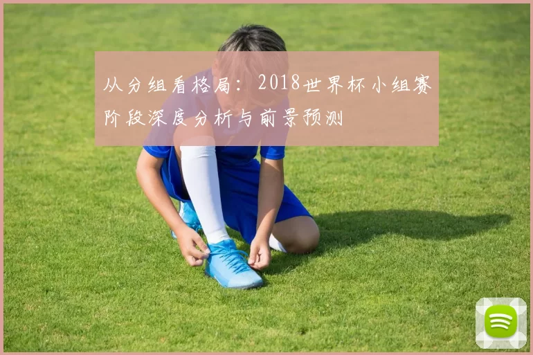 从分组看格局:2018世界杯小组赛阶段深度分析与前景预测