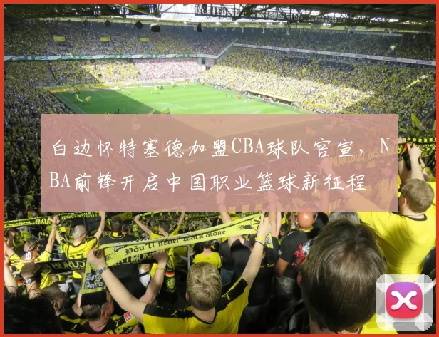 白边怀特塞德加盟CBA球队官宣，NBA前锋开启中国职业篮球新征程