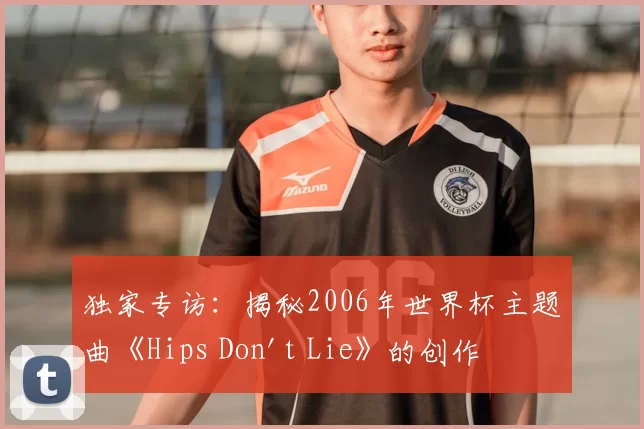 独家专访:揭秘2006年世界杯主题曲《Hips Don't Lie》的创作灵感与全球热潮