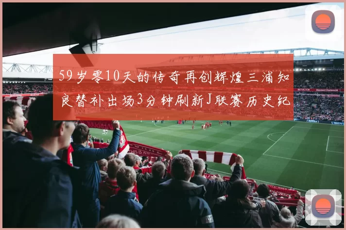 59岁零10天的传奇再创辉煌三浦知良替补出场3分钟刷新J联赛历史纪录