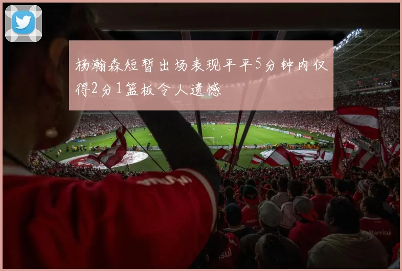 杨瀚森短暂出场表现平平5分钟内仅得2分1篮板令人遗憾