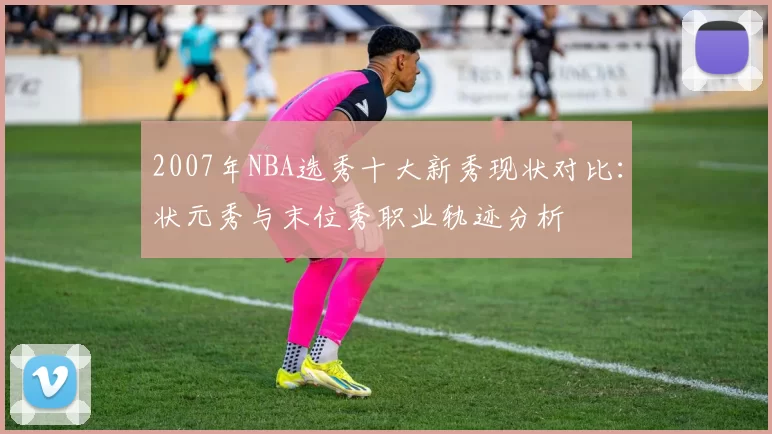 2007年NBA选秀十大新秀现状对比:状元秀与末位秀职业轨迹分析