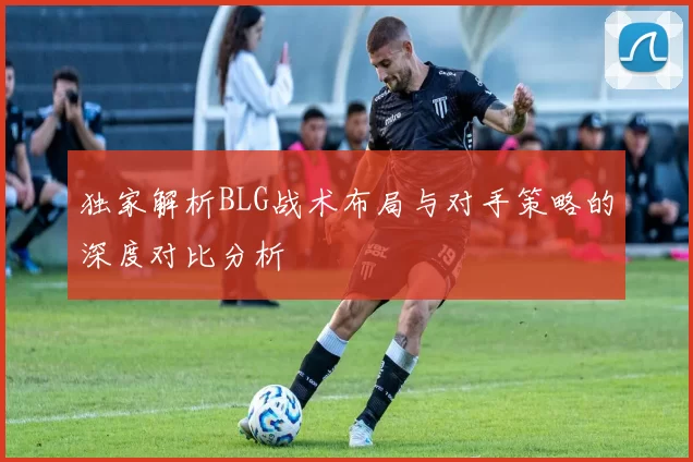 独家解析BLG战术布局与对手策略的深度对比分析