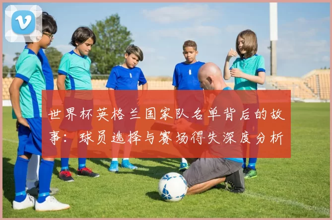世界杯英格兰国家队名单背后的故事:球员选择与赛场得失深度分析