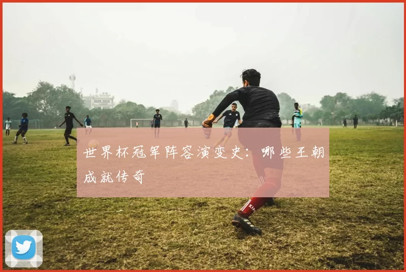 世界杯冠军阵容演变史:哪些王朝成就传奇