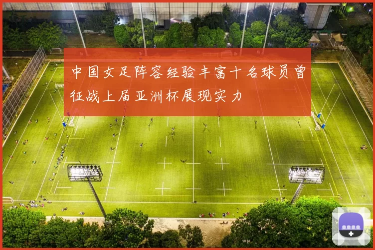 中国女足阵容经验丰富十名球员曾征战上届亚洲杯展现实力