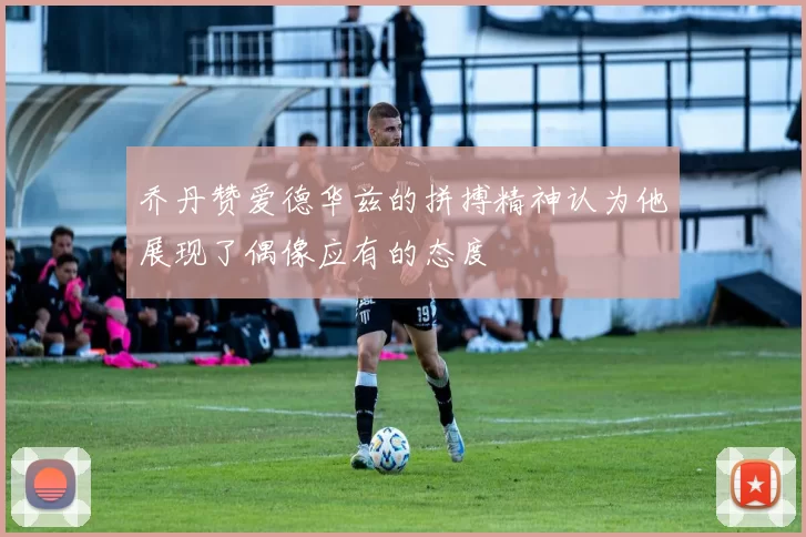 乔丹赞爱德华兹的拼搏精神认为他展现了偶像应有的态度