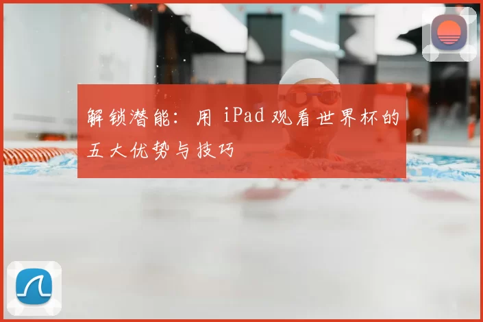 解锁潜能:用 iPad 观看世界杯的五大优势与技巧